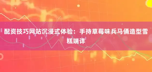 配资技巧网站沉浸式体验：手持草莓味兵马俑造型雪糕端详