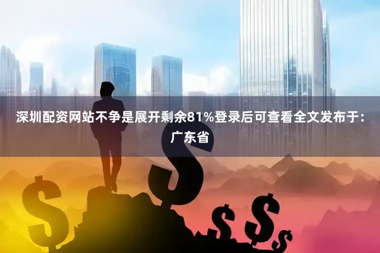 深圳配资网站不争是展开剩余81%登录后可查看全文发布于：广东省