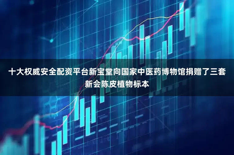 十大权威安全配资平台新宝堂向国家中医药博物馆捐赠了三套新会陈皮植物标本