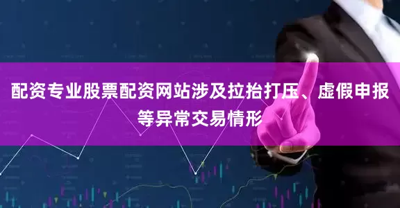 配资专业股票配资网站涉及拉抬打压、虚假申报等异常交易情形