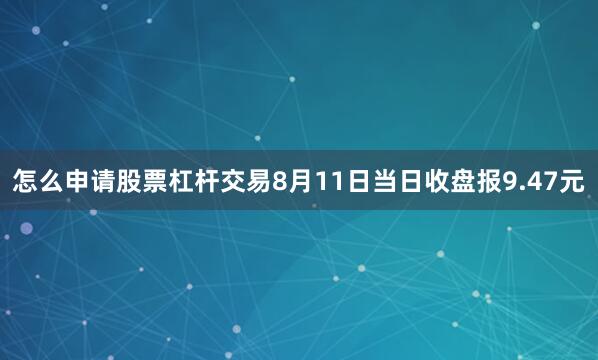 怎么申请股票杠杆交易8月11日当日收盘报9.47元