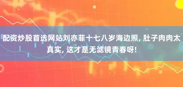 配资炒股首选网站刘亦菲十七八岁海边照, 肚子肉肉太真实, 这才是无滤镜青春呀!