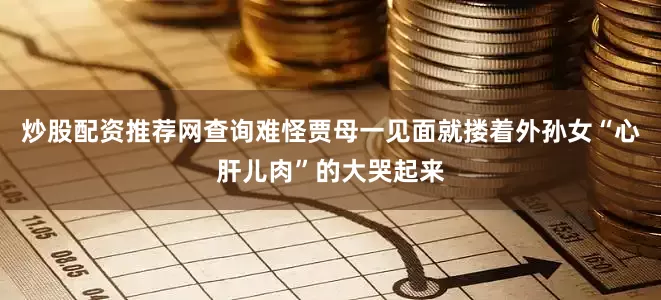 炒股配资推荐网查询难怪贾母一见面就搂着外孙女“心肝儿肉”的大哭起来