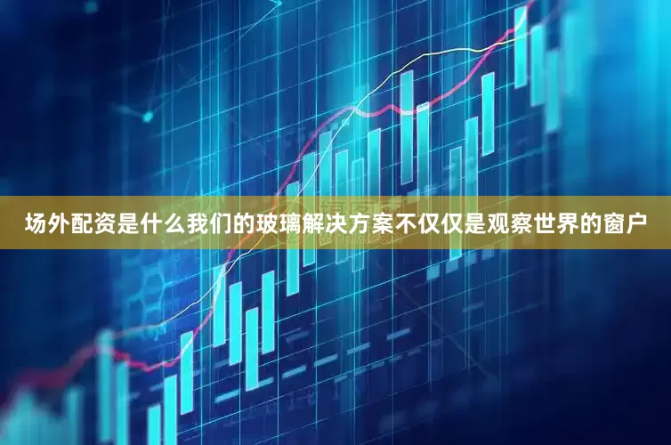 场外配资是什么我们的玻璃解决方案不仅仅是观察世界的窗户