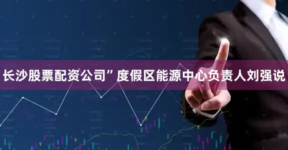 长沙股票配资公司”度假区能源中心负责人刘强说